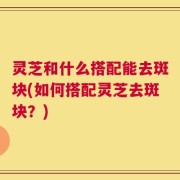 灵芝和什么搭配能去斑块(如何搭配灵芝去斑块？)