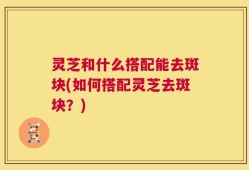 灵芝和什么搭配能去斑块(如何搭配灵芝去斑块？)