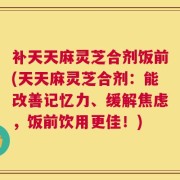 补天天麻灵芝合剂饭前(天天麻灵芝合剂：能改善记忆力、缓解焦虑，饭前饮用更佳！)