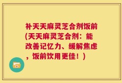 补天天麻灵芝合剂饭前(天天麻灵芝合剂：能改善记忆力、缓解焦虑，饭前饮用更佳！)
