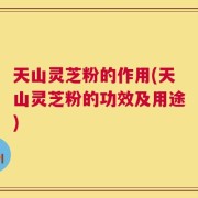 天山灵芝粉的作用(天山灵芝粉的功效及用途)