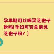 孕早期可以喝灵芝孢子粉吗(孕妇可否食用灵芝孢子粉？)