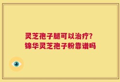 灵芝孢子腿可以治疗？锦华灵芝孢子粉靠谱吗