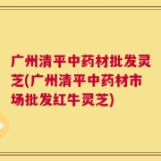 广州清平中药材批发灵芝(广州清平中药材市场批发红牛灵芝)