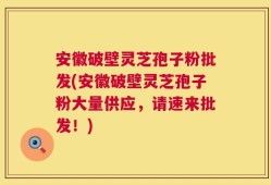 安徽破壁灵芝孢子粉批发(安徽破壁灵芝孢子粉大量供应，请速来批发！)