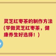 灵芝红枣茶的制作方法(学做灵芝红枣茶，健康养生好选择！)