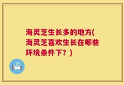 海灵芝生长多的地方(海灵芝喜欢生长在哪些环境条件下？)