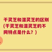 干灵芝和湿灵芝的区别(干灵芝和湿灵芝的不同特点是什么？)