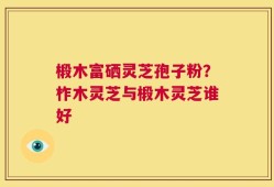 椴木富硒灵芝孢子粉？柞木灵芝与椴木灵芝谁好