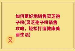 如何更好地销售灵芝孢子粉(灵芝孢子粉销售攻略，轻松打造健康美丽生活)