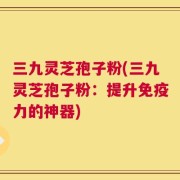 三九灵芝孢子粉(三九灵芝孢子粉：提升免疫力的神器)