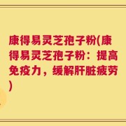 康得易灵芝孢子粉(康得易灵芝孢子粉：提高免疫力，缓解肝脏疲劳)