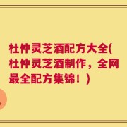 杜仲灵芝酒配方大全(杜仲灵芝酒制作，全网最全配方集锦！)
