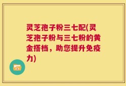 灵芝孢子粉三七配(灵芝孢子粉与三七粉的黄金搭档，助您提升免疫力)