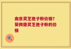 南京灵芝孢子粉价格？葵同德灵芝孢子粉的价格
