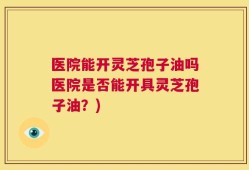 医院能开灵芝孢子油吗医院是否能开具灵芝孢子油？)