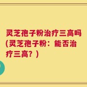 灵芝孢子粉治疗三高吗(灵芝孢子粉：能否治疗三高？)