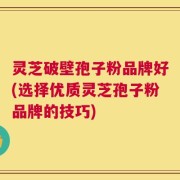 灵芝破壁孢子粉品牌好(选择优质灵芝孢子粉品牌的技巧)