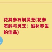 花其参石斛灵芝(花参石斛与灵芝：滋补养生的佳品)