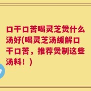 口干口苦喝灵芝煲什么汤好(喝灵芝汤缓解口干口苦，推荐煲制这些汤料！)