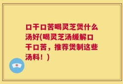 口干口苦喝灵芝煲什么汤好(喝灵芝汤缓解口干口苦，推荐煲制这些汤料！)