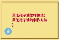 灵芝孢子油怎样做法(灵芝孢子油的制作方法)