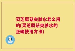 灵芝蘑菇爽肤水怎么用的(灵芝蘑菇爽肤水的正确使用方法)