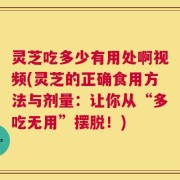灵芝吃多少有用处啊视频(灵芝的正确食用方法与剂量：让你从“多吃无用”摆脱！)