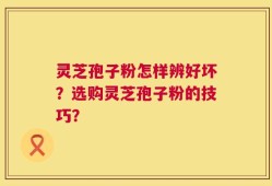 灵芝孢子粉怎样辨好坏？选购灵芝孢子粉的技巧？