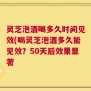 灵芝泡酒喝多久时间见效(喝灵芝泡酒多久能见效？50天后效果显著