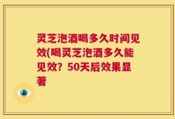 灵芝泡酒喝多久时间见效(喝灵芝泡酒多久能见效？50天后效果显著