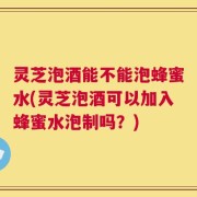 灵芝泡酒能不能泡蜂蜜水(灵芝泡酒可以加入蜂蜜水泡制吗？)