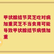 甲状腺结节灵芝吃对病加重灵芝不当食用可能导致甲状腺结节病情加重