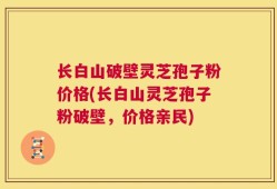 长白山破壁灵芝孢子粉价格(长白山灵芝孢子粉破壁，价格亲民)