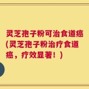 灵芝孢子粉可治食道癌(灵芝孢子粉治疗食道癌，疗效显著！)