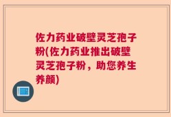 佐力药业破壁灵芝孢子粉(佐力药业推出破壁灵芝孢子粉，助您养生养颜)