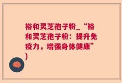 裕和灵芝孢子粉_“裕和灵芝孢子粉：提升免疫力，增强身体健康”)