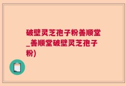 破壁灵芝孢子粉善顺堂_善顺堂破壁灵芝孢子粉)