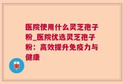 医院使用什么灵芝孢子粉_医院优选灵芝孢子粉：高效提升免疫力与健康