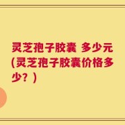 灵芝孢子胶囊 多少元(灵芝孢子胶囊价格多少？)