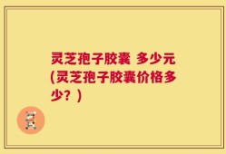灵芝孢子胶囊 多少元(灵芝孢子胶囊价格多少？)