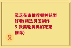 灵芝花束推荐哪种花型好看(精选灵芝制作 5 款美轮美奂的花束推荐)