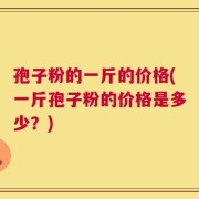 孢子粉的一斤的价格(一斤孢子粉的价格是多少？)