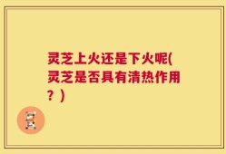 灵芝上火还是下火呢(灵芝是否具有清热作用？)