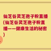 仙芝谷灵芝孢子粉直播(仙芝谷灵芝孢子粉直播——健康生活的秘密)