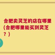 合肥卖灵芝的店在哪里(合肥哪里能买到灵芝？)