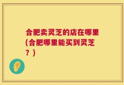 合肥卖灵芝的店在哪里(合肥哪里能买到灵芝？)