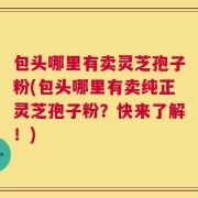 包头哪里有卖灵芝孢子粉(包头哪里有卖纯正灵芝孢子粉？快来了解！)
