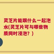 灵芝片能跟什么一起泡水(灵芝片可与哪些物质同时浸泡？)