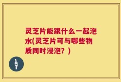 灵芝片能跟什么一起泡水(灵芝片可与哪些物质同时浸泡？)